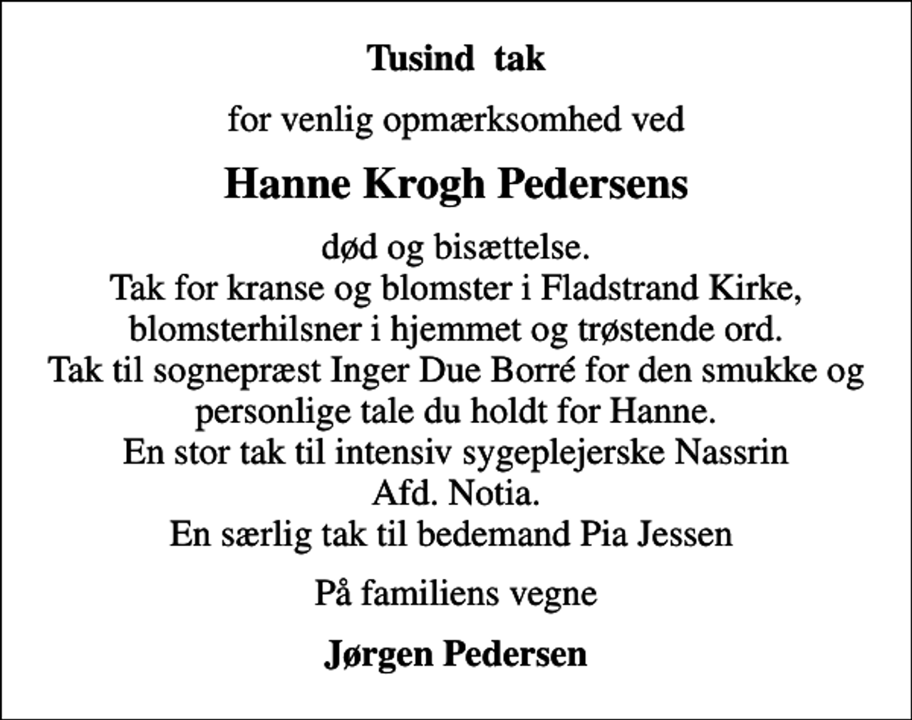 <p>Tusind tak<br />for venlig opmærksomhed ved<br />Hanne Krogh Pedersens<br />død og bisættelse. Tak for kranse og blomster i Fladstrand Kirke, blomsterhilsner i hjemmet og trøstende ord. Tak til sognepræst Inger Due Borré for den smukke og personlige tale du holdt for Hanne. En stor tak til intensiv sygeplejerske Nassrin Afd. Notia. En særlig tak til bedemand Pia Jessen<br />På familiens vegne<br />Jørgen Pedersen</p>