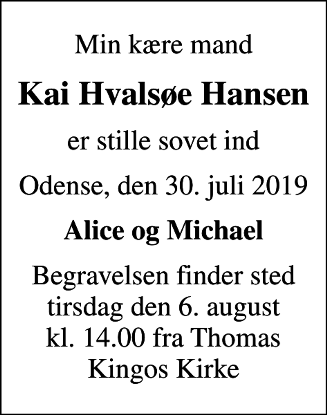 <p>Min kære mand<br />Kai Hvalsøe Hansen<br />er stille sovet ind<br />Odense, den 30. juli 2019<br />Alice og Michael<br />Begravelsen finder sted tirsdag den 6. august kl. 14.00 fra Thomas Kingos Kirke</p>