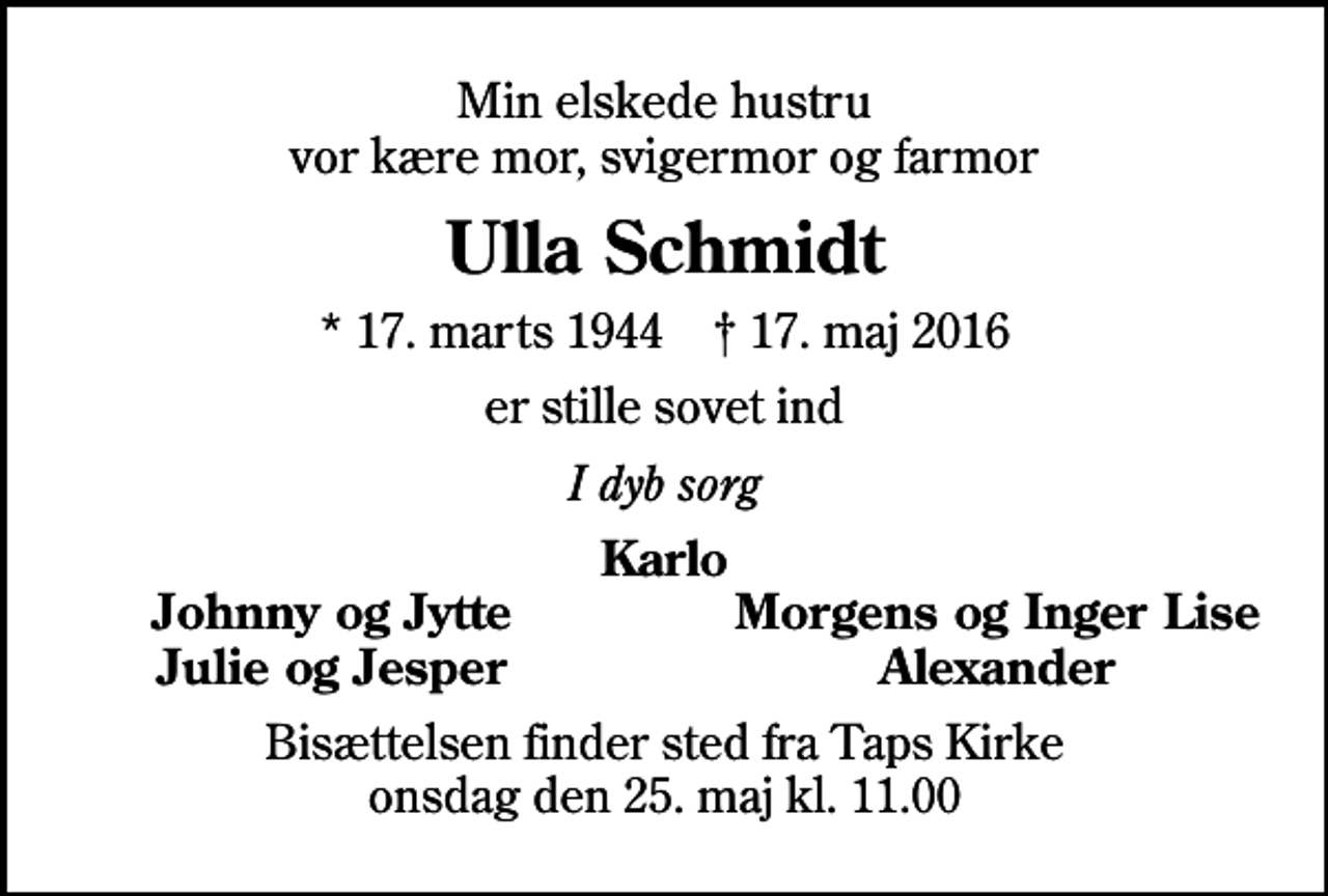 <p>Min elskede hustru vor kære mor, svigermor og farmor<br />Ulla Schmidt<br />* 17. marts 1944 ✝ 17. maj 2016<br />er stille sovet ind<br />I dyb sorg<br />Karlo<br />Johnny og Jytte<br />Morgens og Inger Lise<br />Julie og Jesper<br />Alexander<br />Bisættelsen finder sted fra Taps Kirke onsdag den 25. maj kl. 11.00</p>