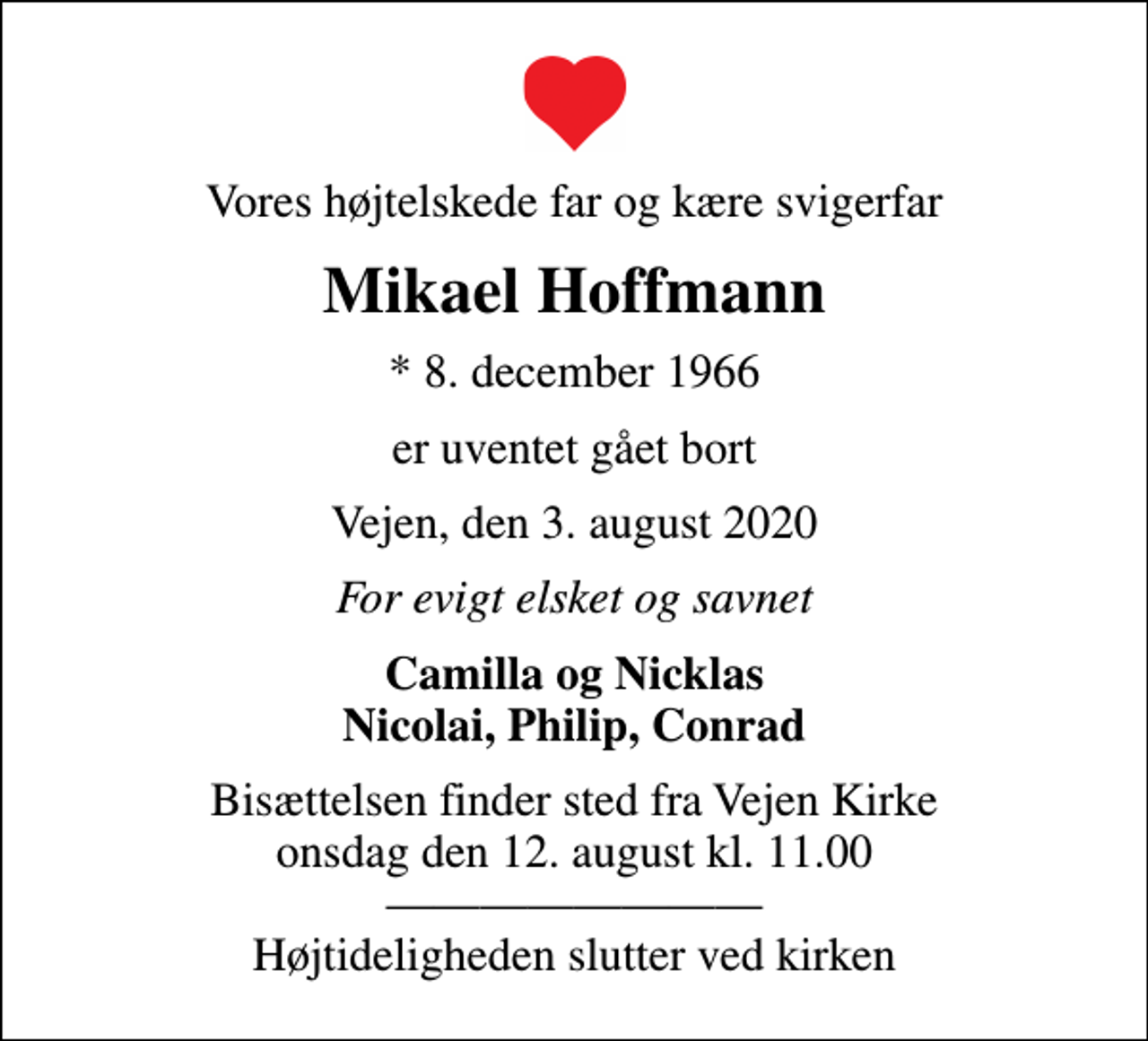 <p>Vores højtelskede far og kære svigerfar<br />Mikael Hoffmann<br />* 8. december 1966<br />er uventet gået bort<br />Vejen, den 3. august 2020<br />For evigt elsket og savnet<br />Camilla og Nicklas Nicolai, Philip, Conrad<br />Bisættelsen finder sted fra Vejen Kirke onsdag den 12. august kl. 11.00 Højtideligheden slutter ved kirken</p>