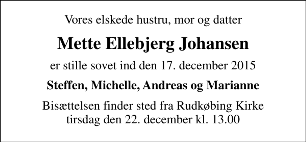 <p>Vores elskede hustru, mor og datter<br />Mette Ellebjerg Johansen<br />er stille sovet ind den 17. december 2015<br />Steffen, Michelle, Andreas og Marianne<br />Bisættelsen finder sted fra Rudkøbing Kirke tirsdag den 22. december kl. 13.00</p>