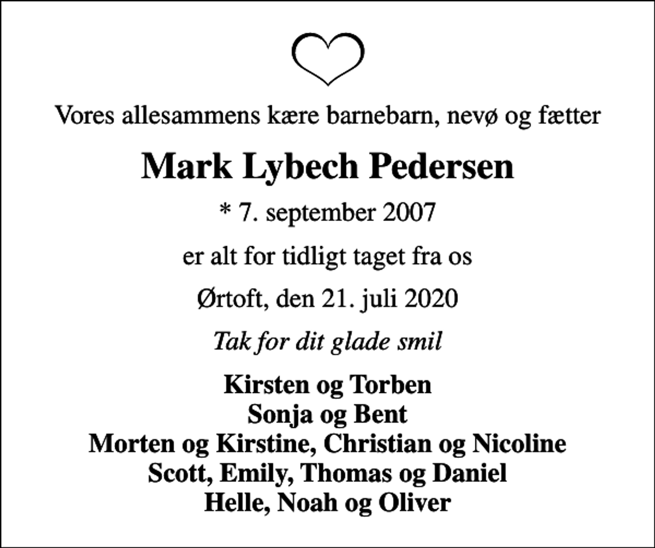 <p>Vores allesammens kære barnebarn, nevø og fætter<br />Mark Lybech Pedersen<br />* 7. september 2007<br />er alt for tidligt taget fra os<br />Ørtoft, den 21. juli 2020<br />Tak for dit glade smil<br />Kirsten og Torben Sonja og Bent Morten og Kirstine, Christian og Nicoline Scott, Emily, Thomas og Daniel Helle, Noah og Oliver</p>