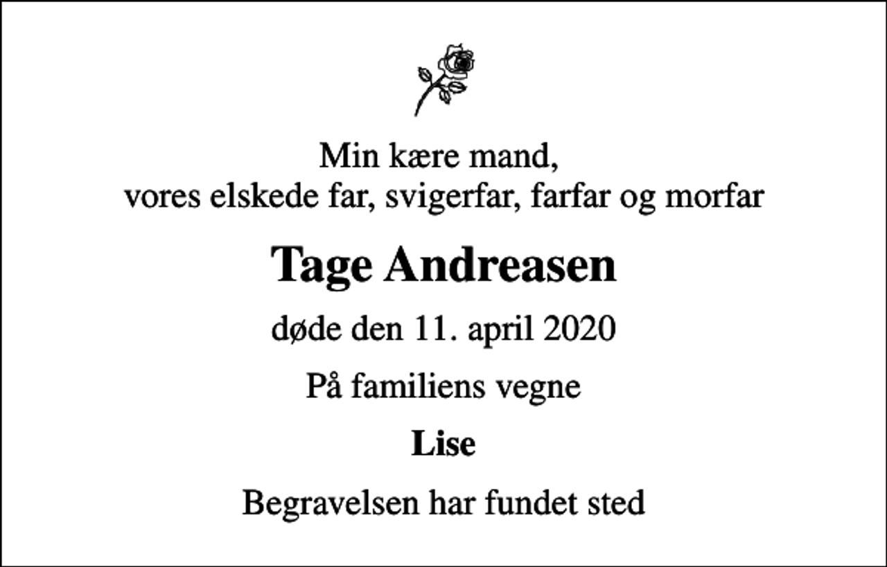 <p>Min kære mand, vores elskede far, svigerfar, farfar og morfar<br />Tage Andreasen<br />døde den 11. april 2020<br />På familiens vegne<br />Lise<br />Begravelsen har fundet sted</p>