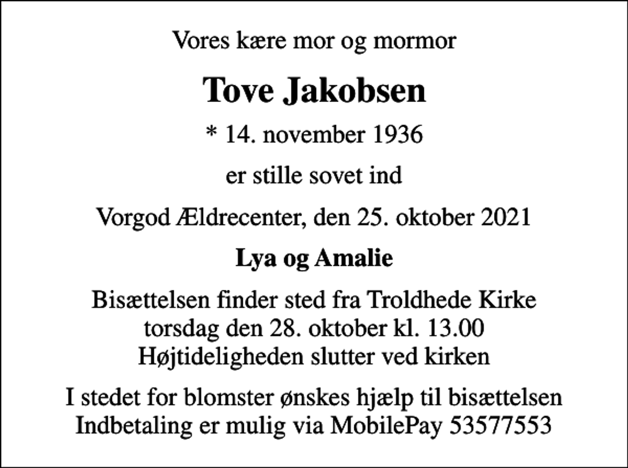 <p>Vores kære mor og mormor<br />Tove Jakobsen<br />* 14. november 1936<br />er stille sovet ind<br />Vorgod Ældrecenter, den 25. oktober 2021<br />Lya og Amalie<br />Bisættelsen finder sted fra Troldhede Kirke torsdag den 28. oktober kl. 13.00 Højtideligheden slutter ved kirken<br />I stedet for blomster ønskes hjælp til bisættelsen Indbetaling er mulig via MobilePay 53577553</p>