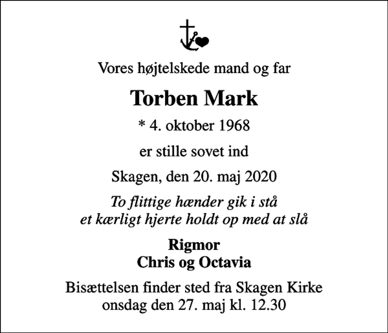 <p>Vores højtelskede mand og far<br />Torben Mark<br />* 4. oktober 1968<br />er stille sovet ind<br />Skagen, den 20. maj 2020<br />To flittige hænder gik i stå et kærligt hjerte holdt op med at slå<br />Rigmor Chris og Octavia<br />Bisættelsen har fundet sted</p>