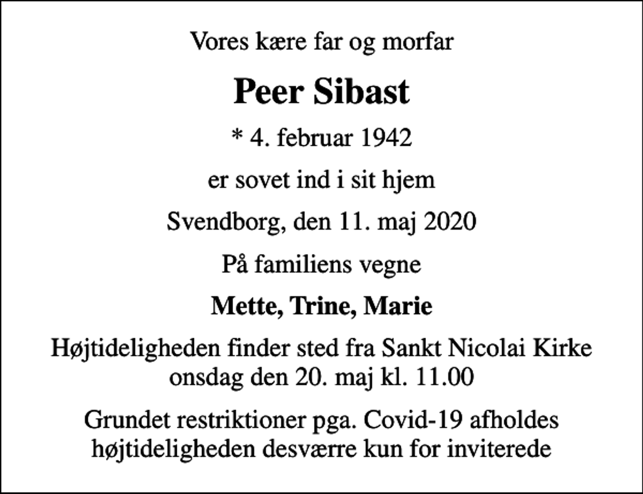 <p>Vores kære far og morfar<br />Peer Sibast<br />* 4. februar 1942<br />er sovet ind i sit hjem<br />Svendborg, den 11. maj 2020<br />På familiens vegne<br />Mette, Trine, Marie<br />Højtideligheden finder sted fra Sankt Nicolai Kirke onsdag den 20. maj kl. 11.00<br />Grundet restriktioner pga. Covid-19 afholdes højtideligheden desværre kun for inviterede</p>