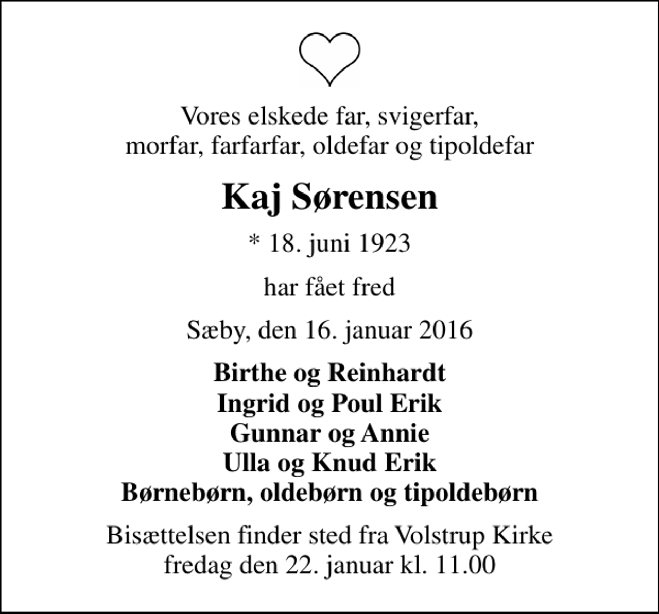 <p>Vores elskede far, svigerfar, morfar, farfarfar, oldefar og tipoldefar<br />Kaj Sørensen<br />* 18. juni 1923<br />har fået fred<br />Sæby, den 16. januar 2016<br />Birthe og Reinhardt Ingrid og Poul Erik Gunnar og Annie Ulla og Knud Erik Børnebørn, oldebørn og tipoldebørn<br />Bisættelsen finder sted fra Volstrup Kirke fredag den 22. januar kl. 11.00</p>