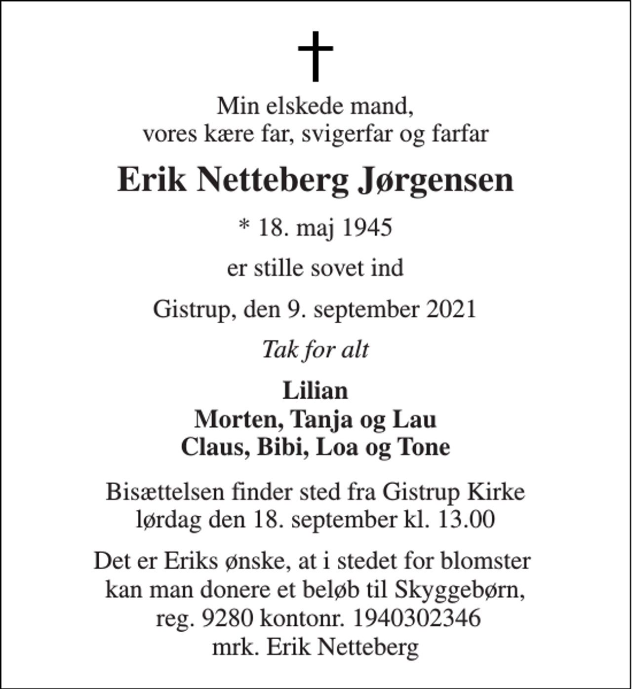 <p>Min elskede mand, vores kære far, svigerfar og farfar<br />Erik Netteberg Jørgensen<br />* 18. maj 1945<br />er stille sovet ind<br />Gistrup, den 9. september 2021<br />Tak for alt<br />Lilian Morten, Tanja og Lau Claus, Bibi, Loa og Tone<br />Bisættelsen finder sted fra Gistrup Kirke lørdag den 18. september kl. 13.00<br />Det er Eriks ønske, at i stedet for blomster kan man donere et beløb til Skyggebørn, reg. 9280 kontonr. 1940302346 mrk. Erik Netteberg</p>