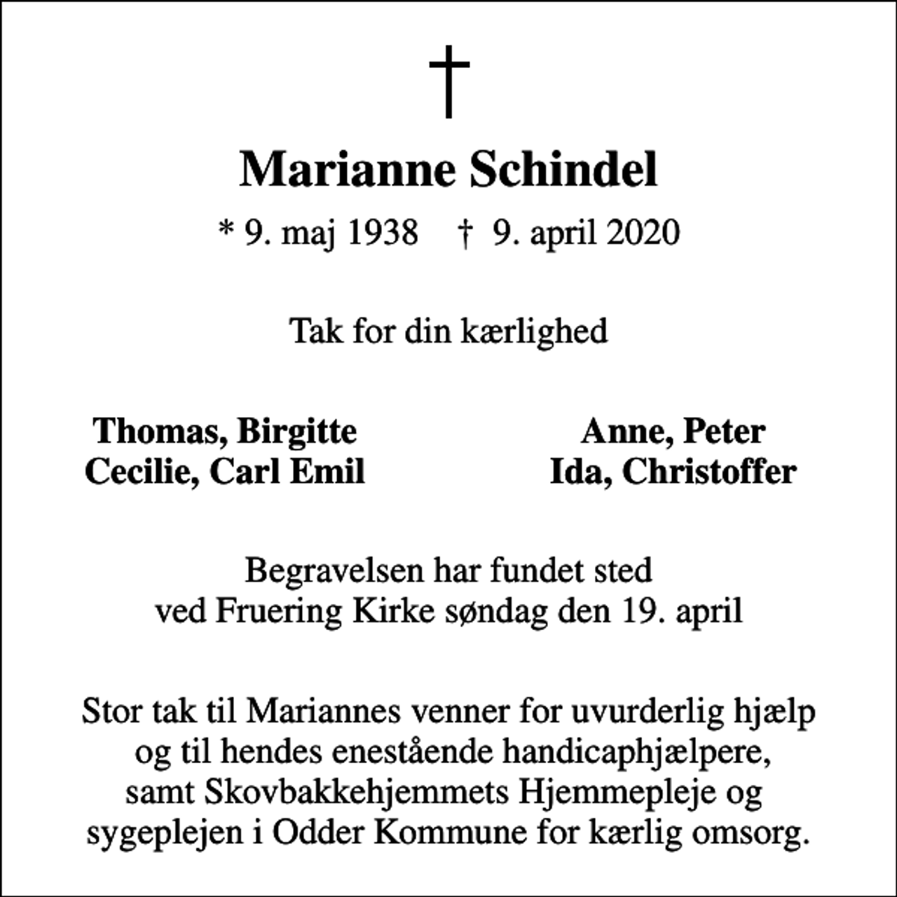 <p>Marianne Schindel<br />* 9. maj 1938 ✝ 9. april 2020<br />Tak for din kærlighed<br />Thomas, Birgitte<br />Anne, Peter<br />Cecilie, Carl Emil<br />Ida, Christoffer<br />Begravelsen har fundet sted ved Fruering Kirke søndag den 19. april<br />Stor tak til Mariannes venner for uvurderlig hjælp og til hendes enestående handicaphjælpere, samt Skovbakkehjemmets Hjemmepleje og sygeplejen i Odder Kommune for kærlig omsorg.</p>