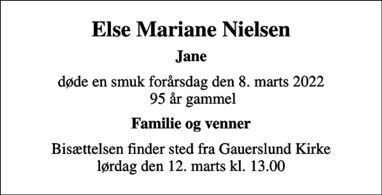 <p>Else Mariane Nielsen<br />Jane<br />døde en smuk forårsdag den 8. marts 2022 95 år gammel<br />Familie og venner<br />Bisættelsen finder sted fra Gauerslund Kirke lørdag den 12. marts kl. 13.00</p>
