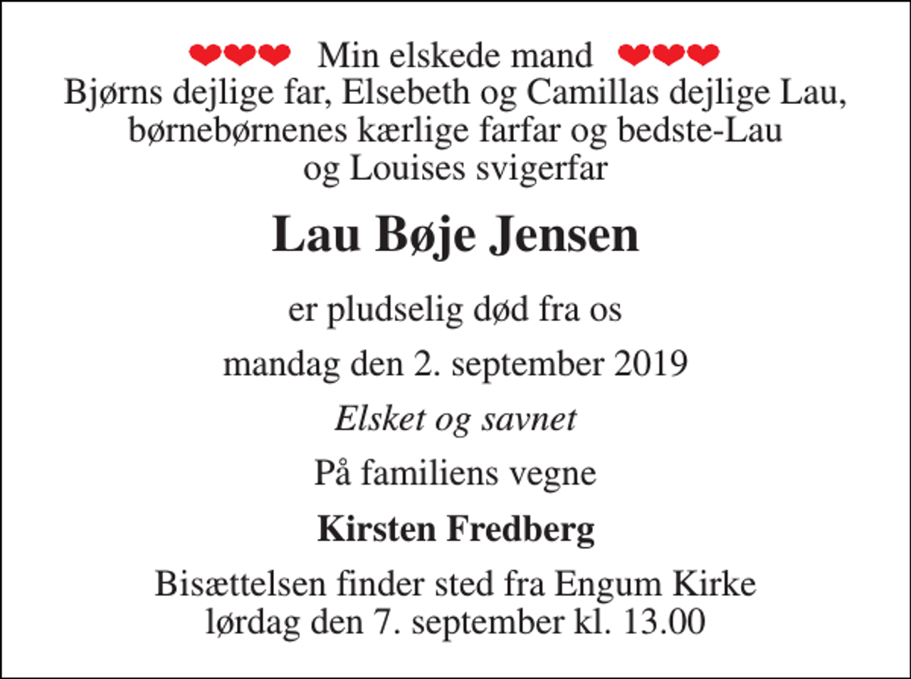 <p>Min elskede mand Bjørns dejlige far, Elsebeth og Camillas dejlige Lau, børnebørnenes kærlige farfar og bedste-Lau og Louises svigerfar<br />Lau Bøje Jensen<br />er pludselig død fra os<br />mandag den 2. september 2019<br />Elsket og savnet<br />På familiens vegne<br />Kirsten Fredberg<br />Bisættelsen finder sted fra Engum Kirke lørdag den 7. september kl. 13.00</p>