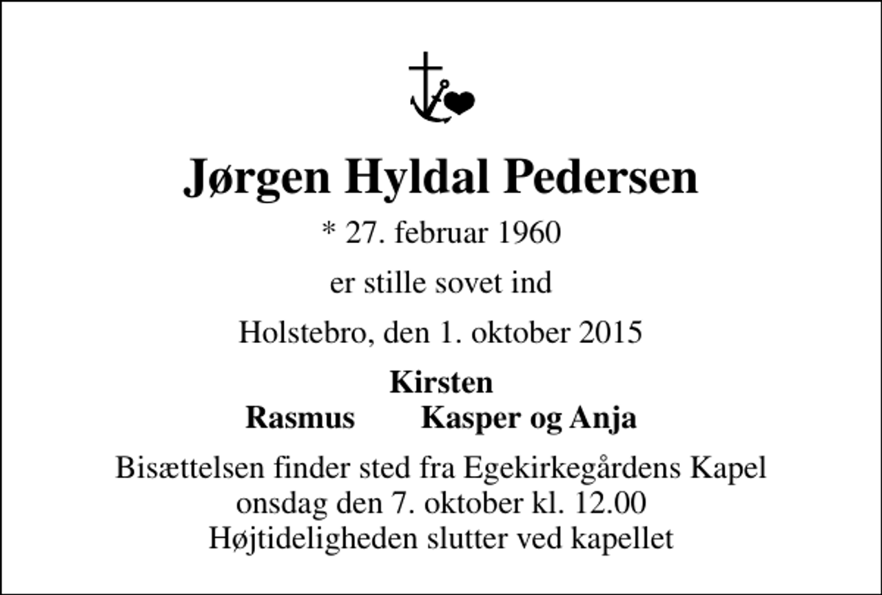 <p>Jørgen Hyldal Pedersen<br />* 27. februar 1960<br />er stille sovet ind<br />Holstebro, den 1. oktober 2015<br />Kirsten Rasmus Kasper og Anja<br />Bisættelsen finder sted fra Egekirkegårdens Kapel onsdag den 7. oktober kl. 12.00 Højtideligheden slutter ved kapellet</p>