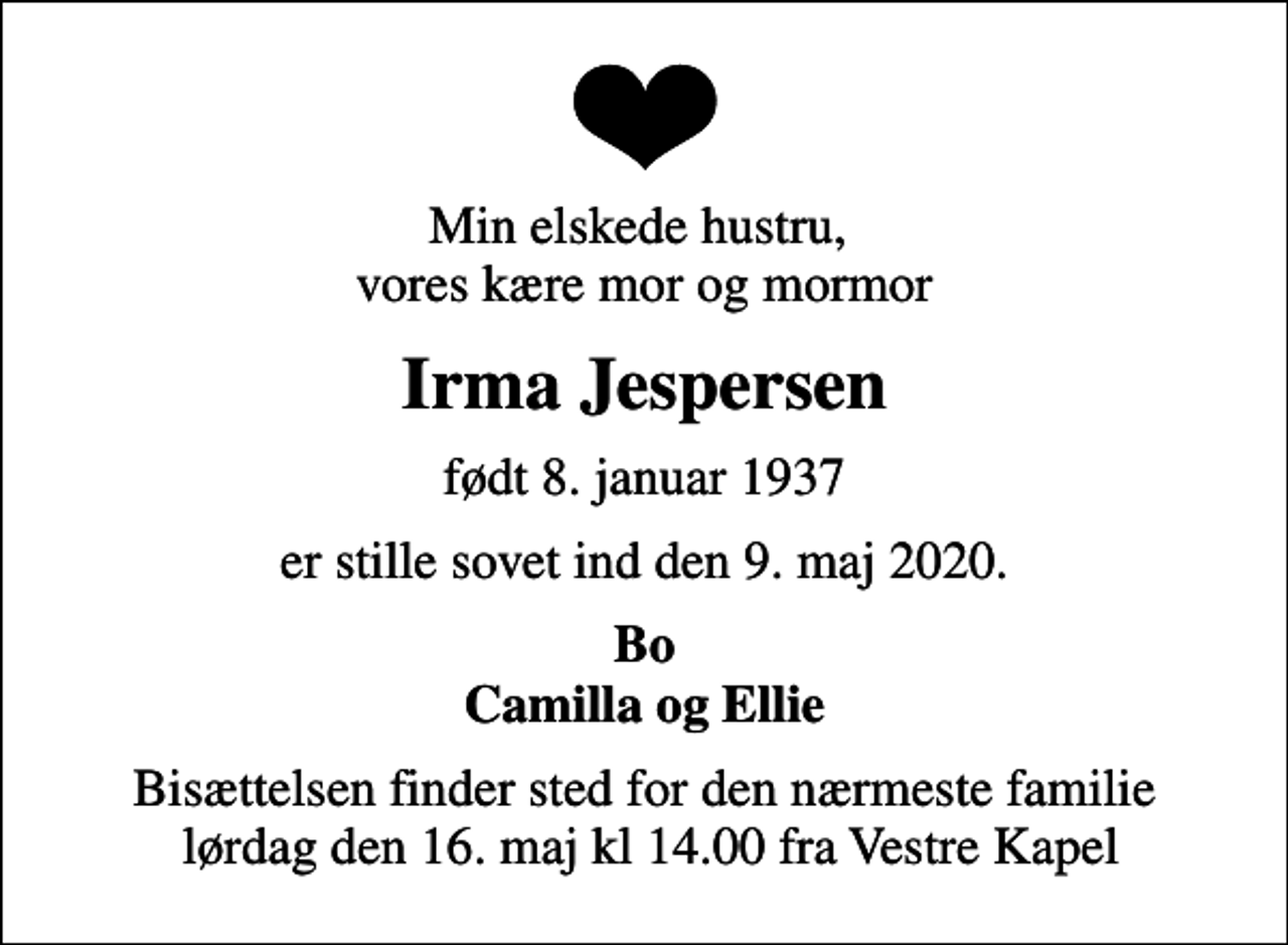 <p>Min elskede hustru, vores kære mor og mormor<br />Irma Jespersen<br />født 8. januar 1937<br />er stille sovet ind den 9. maj 2020.<br />Bo Camilla og Ellie<br />Bisættelsen finder sted for den nærmeste familie lørdag den 16. maj kl 14.00 fra Vestre Kapel</p>