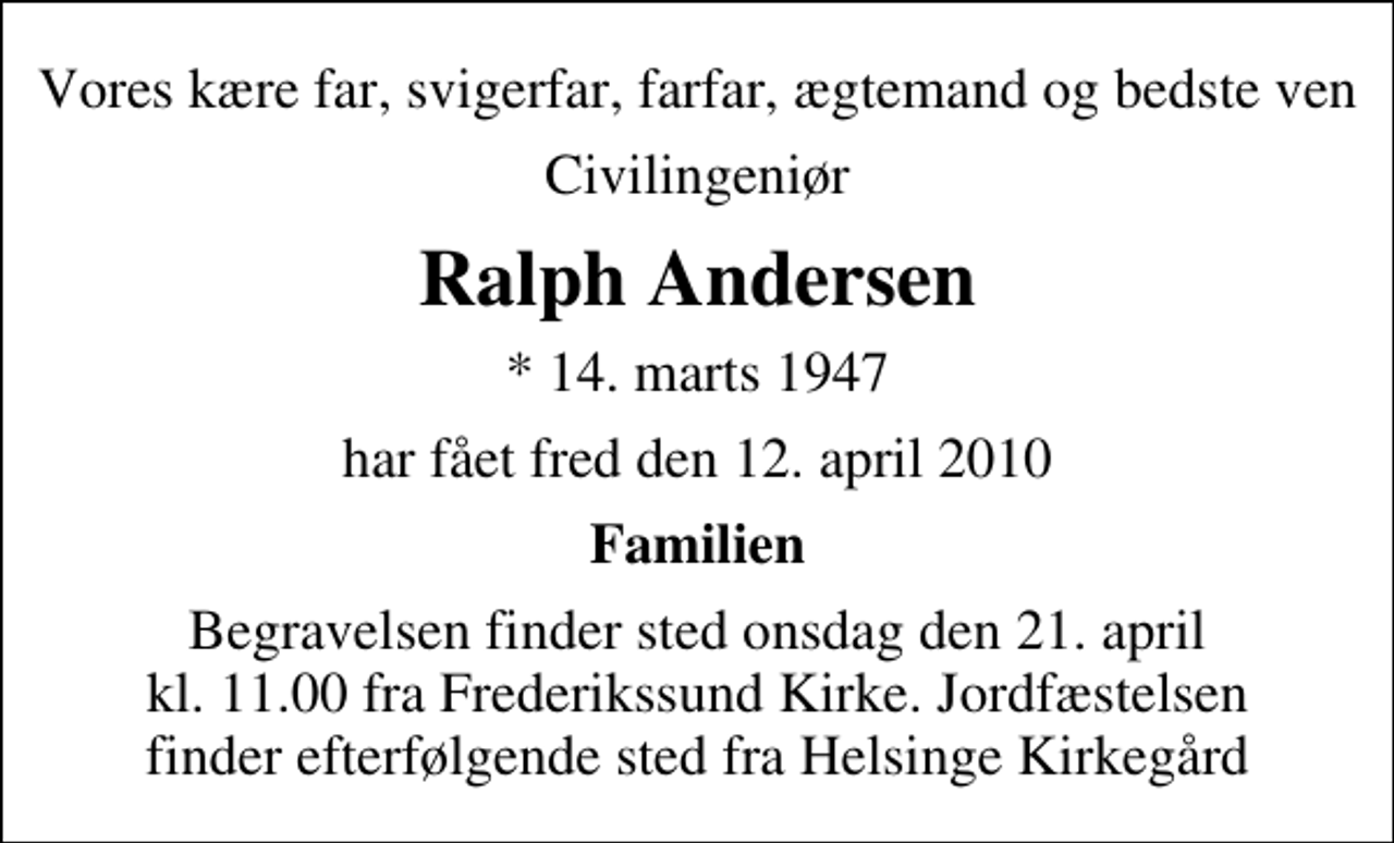 <p>Vores kære far, svigerfar, farfar, ægtemand og bedste ven<br />Civilingeniør<br />Ralph Andersen<br />* 14. marts 1947<br />har fået fred den 12. april 2010<br />Familien<br />Begravelsen finder sted onsdag den 21. april kl. 11.00 fra Frederikssund Kirke. Jordfæstelsen finder efterfølgende sted fra Helsinge Kirkegård</p>