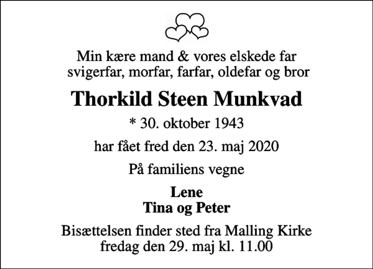 <p>Min kære mand &amp; vores elskede far svigerfar, morfar, farfar, oldefar og bror<br />Thorkild Steen Munkvad<br />* 30. oktober 1943<br />har fået fred den 23. maj 2020<br />På familiens vegne<br />Lene Tina og Peter<br />Bisættelsen finder sted fra Malling Kirke fredag den 29. maj kl. 11.00</p>