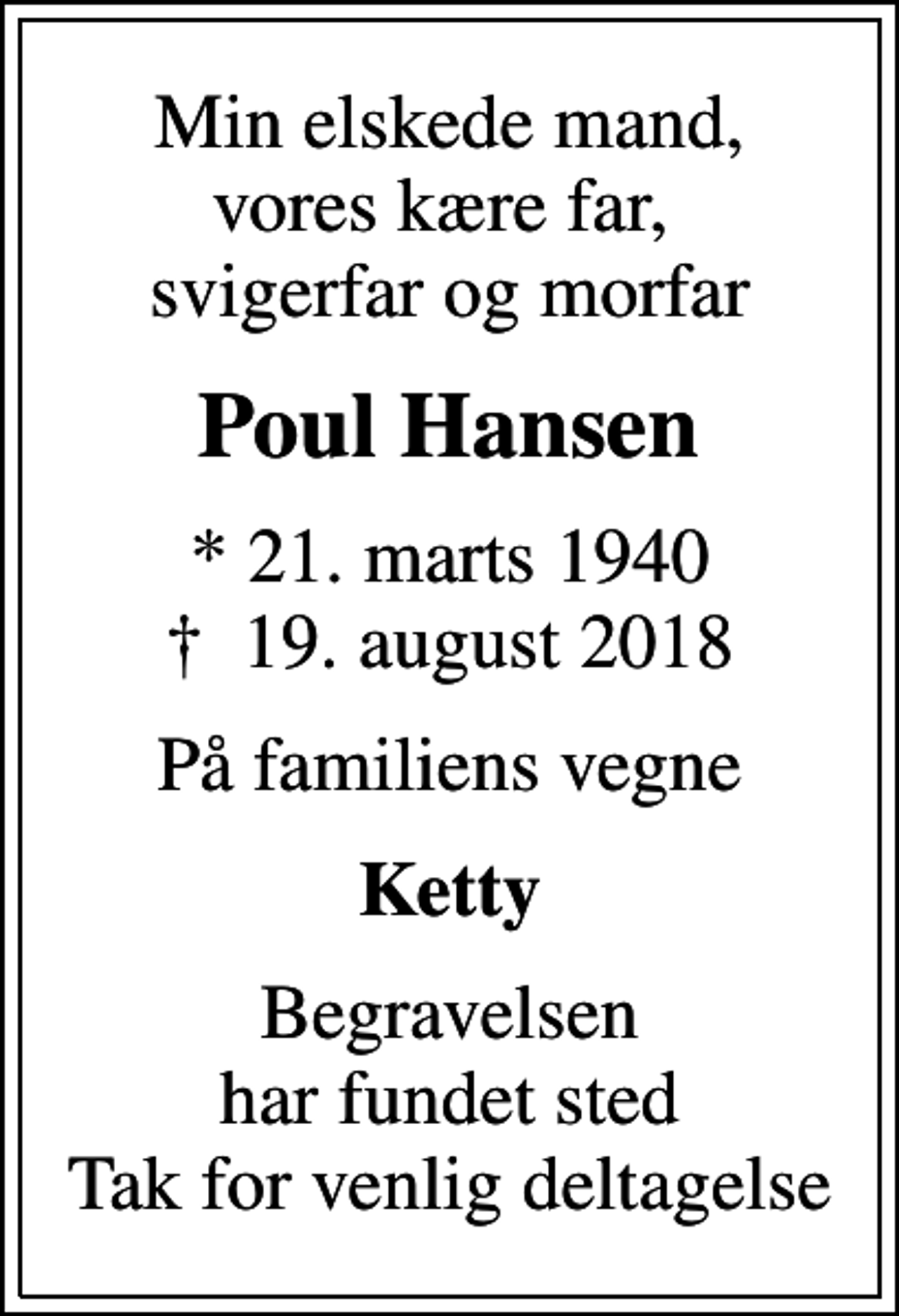 <p>Min elskede mand, vores kære far, svigerfar og morfar<br />Poul Hansen<br />* 21. marts 1940<br />✝ 19. august 2018<br />På familiens vegne<br />Ketty<br />Begravelsen har fundet sted Tak for venlig deltagelse</p>