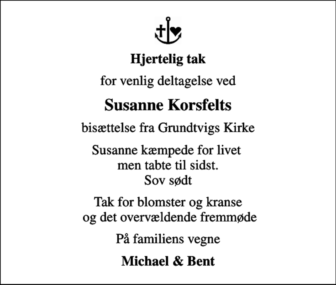 <p>Hjertelig tak<br />for venlig deltagelse ved<br />Susanne Korsfelts<br />bisættelse fra Grundtvigs Kirke<br />Susanne kæmpede for livet men tabte til sidst. Sov sødt<br />Tak for blomster og kranse og det overvældende fremmøde<br />På familiens vegne<br />Michael &amp; Bent</p>
