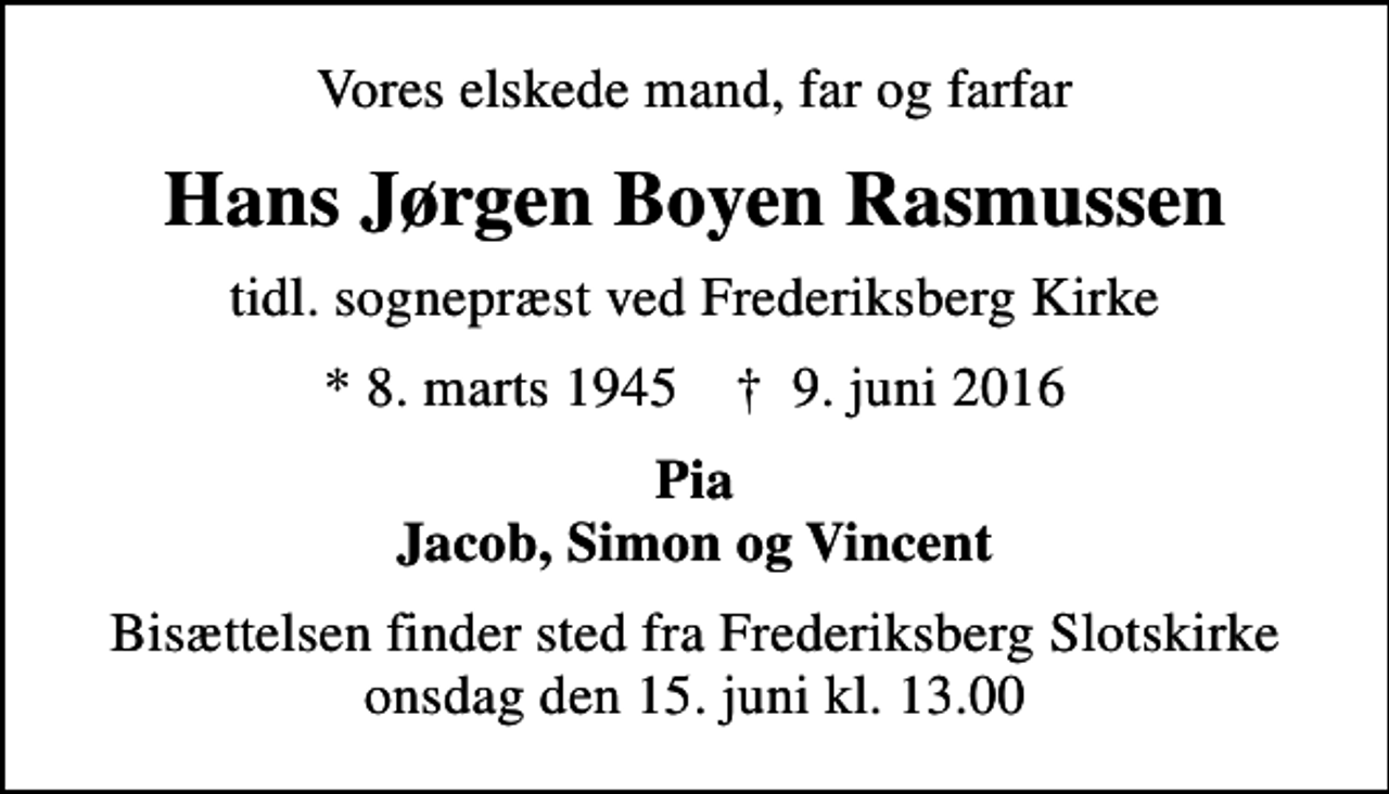 <p>Vores elskede mand, far og farfar<br />Hans Jørgen Boyen Rasmussen<br />tidl. sognepræst ved Frederiksberg Kirke<br />* 8. marts 1945 ✝ 9. juni 2016<br />Pia Jacob, Simon og Vincent<br />Bisættelsen finder sted fra Frederiksberg Slotskirke onsdag den 15. juni kl. 13.00</p>