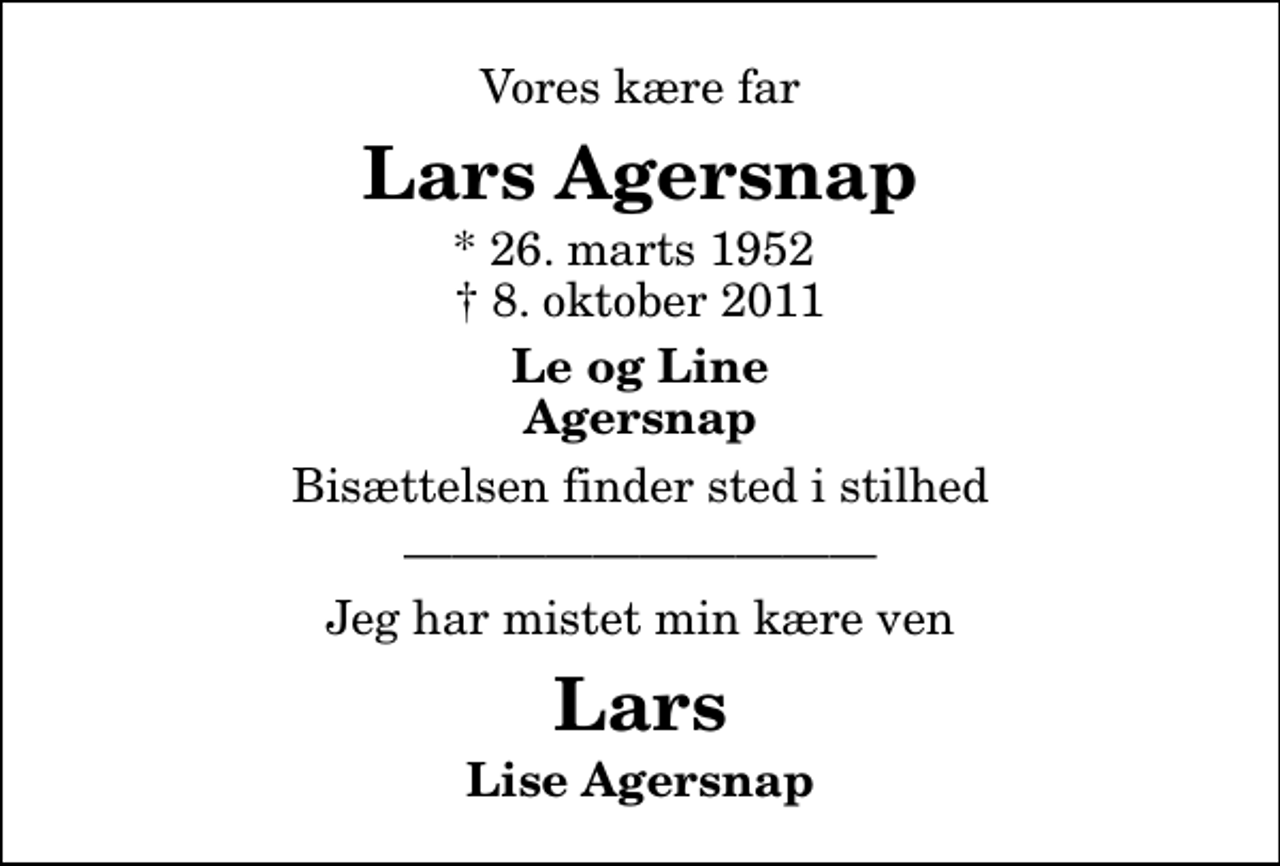 <p>Vores kære far<br />Lars Agersnap<br />* 26. marts 1952<br />✝ 8. oktober 2011<br />Le og Line Agersnap<br />Bisættelsen finder sted i stilhed<br />Jeg har mistet min kære ven<br />Lars<br />Lise Agersnap</p>
