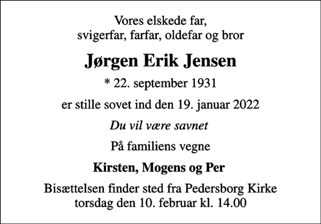 <p>Vores elskede far, svigerfar, farfar, oldefar og bror<br />Jørgen Erik Jensen<br />* 22. september 1931<br />er stille sovet ind den 19. januar 2022<br />Du vil være savnet<br />På familiens vegne<br />Kirsten, Mogens og Per<br />Bisættelsen finder sted fra Pedersborg Kirke torsdag den 10. februar kl. 14.00</p>