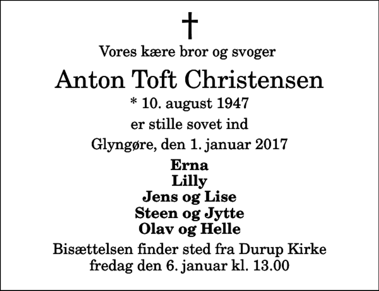 <p>Vores kære bror og svoger<br />Anton Toft Christensen<br />* 10. august 1947<br />er stille sovet ind<br />Glyngøre, den 1. januar 2017<br />Erna Lilly Jens og Lise Steen og Jytte Olav og Helle<br />Bisættelsen finder sted fra Durup Kirke fredag den 6. januar kl. 13.00</p>