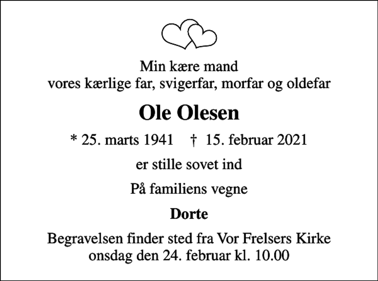 <p>Min kære mand vores kærlige far, svigerfar, morfar og oldefar<br />Ole Olesen<br />* 25. marts 1941 ✝ 15. februar 2021<br />er stille sovet ind<br />På familiens vegne<br />Dorte<br />Begravelsen finder sted fra Vor Frelsers Kirke onsdag den 24. februar kl. 10.00</p>