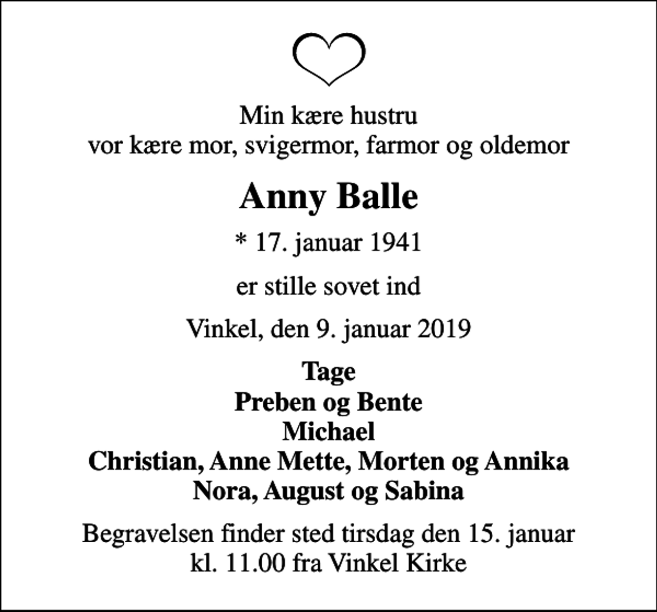 <p>Min kære hustru vor kære mor, svigermor, farmor og oldemor<br />Anny Balle<br />* 17. januar 1941<br />er stille sovet ind<br />Vinkel, den 9. januar 2019<br />Tage Preben og Bente Michael Christian, Anne Mette, Morten og Annika Nora, August og Sabina<br />Begravelsen finder sted tirsdag den 15. januar kl. 11.00 fra Vinkel Kirke</p>