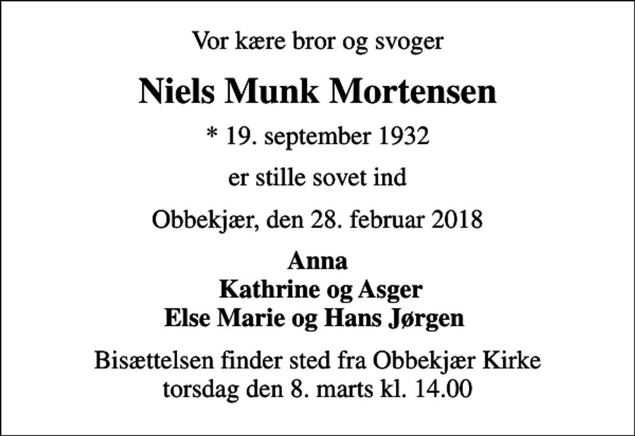 <p>Vor kære bror og svoger<br />Niels Munk Mortensen<br />* 19. september 1932<br />er stille sovet ind<br />Obbekjær, den 28. februar 2018<br />Anna Kathrine og Asger Else Marie og Hans Jørgen<br />Bisættelsen finder sted fra Obbekjær Kirke torsdag den 8. marts kl. 14.00</p>