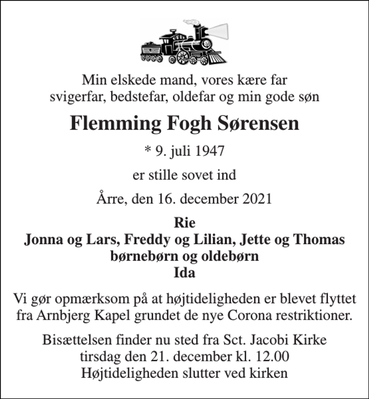 <p>Min elskede mand, vores kære far svigerfar, bedstefar, oldefar og min gode søn<br />Flemming Fogh Sørensen<br />*​ 9. juli 1947<br />er stille sovet ind<br />Årre, den 16. december 2021<br />Rie Jonna og Lars, Freddy og Lilian, Jette og Thomas børnebørn og oldebørn Ida<br />Vi gør opmærksom på at højtideligheden er blevet flyttet fra Arnbjerg Kapel grundet de nye Corona restriktioner.<br />Bisættelsen finder nu sted fra Sct. Jacobi Kirke tirsdag den 21. december kl. 12.00 Højtideligheden slutter ved kapellet</p>