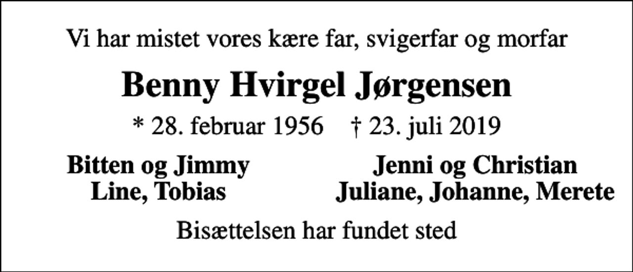 <p>Vi har mistet vores kære far, svigerfar og morfar<br />Benny Hvirgel Jørgensen<br />* 28. februar 1956 ✝ 23. juli 2019<br />Bitten og Jimmy<br />Jenni og Christian<br />Line, Tobias<br />Juliane, Johanne, Merete<br />Bisættelsen har fundet sted</p>