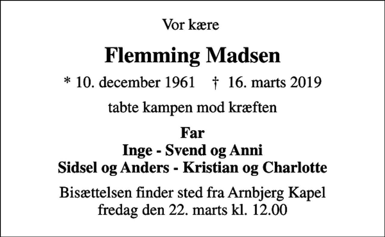 <p>Vor kære<br />Flemming Madsen<br />* 10. december 1961 ✝ 16. marts 2019<br />tabte kampen mod kræften<br />Far Inge - Svend og Anni Sidsel og Anders - Kristian og Charlotte<br />Bisættelsen finder sted fra Arnbjerg Kapel fredag den 22. marts kl. 12.00</p>