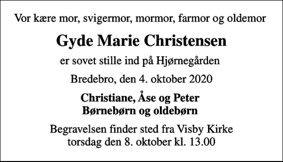 <p>Vor kære mor, svigermor, mormor, farmor og oldemor<br />Gyde Marie Christensen<br />er sovet stille ind på Hjørnegården<br />Bredebro, den 4. oktober 2020<br />Christiane, Åse og Peter Børnebørn og oldebørn<br />Begravelsen finder sted fra Visby Kirke torsdag den 8. oktober kl. 13.00</p>