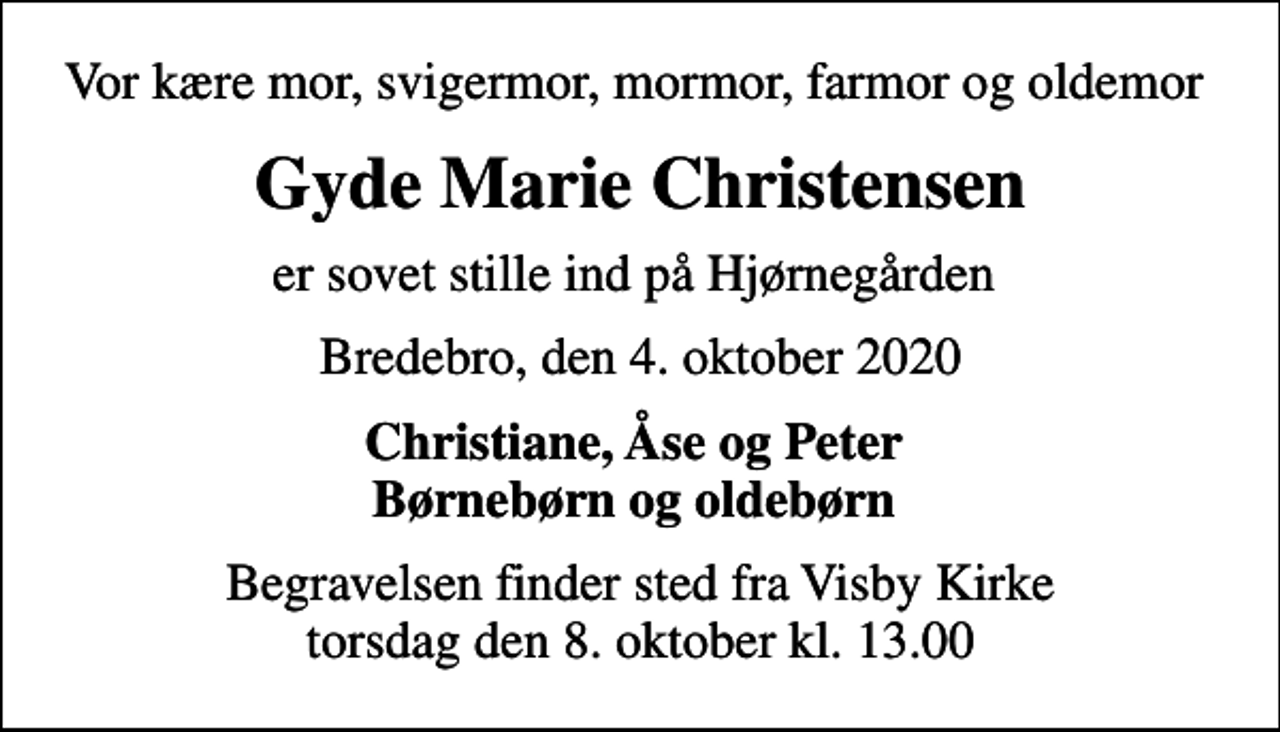 <p>Vor kære mor, svigermor, mormor, farmor og oldemor<br />Gyde Marie Christensen<br />er sovet stille ind på Hjørnegården<br />Bredebro, den 4. oktober 2020<br />Christiane, Åse og Peter Børnebørn og oldebørn<br />Begravelsen finder sted fra Visby Kirke torsdag den 8. oktober kl. 13.00</p>