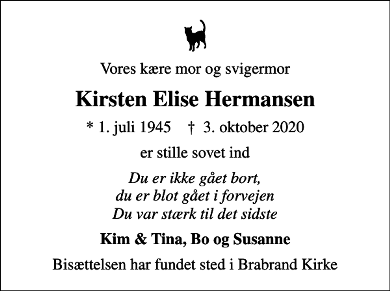 <p>Vores kære mor og svigermor<br />Kirsten Elise Hermansen<br />* 1. juli 1945 ✝ 3. oktober 2020<br />er stille sovet ind<br />Du er ikke gået bort, du er blot gået i forvejen Du var stærk til det sidste<br />Kim &amp; Tina, Bo og Susanne<br />Bisættelsen har fundet sted i Brabrand Kirke</p>