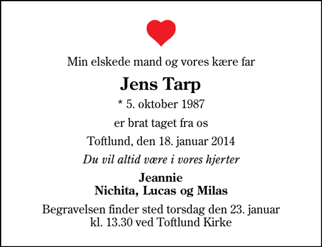<p>Min elskede mand og vores kære far<br />Jens Tarp<br />* 5. oktober 1987<br />er brat taget fra os<br />Toftlund, den 18. januar 2014<br />Du vil altid være i vores hjerter<br />Jeannie Nichita, Lucas og Milas<br />Begravelsen finder sted torsdag den 23. januar kl. 13.30 ved Toftlund Kirke</p>