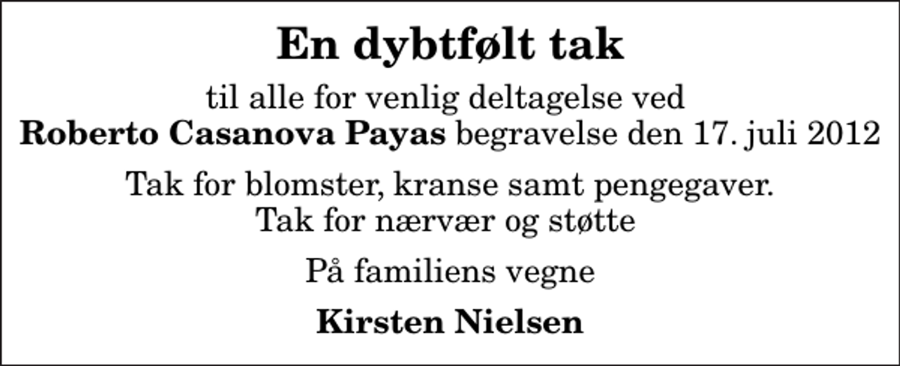 <p>En dybtfølt tak<br />til alle for venlig deltagelse ved <em>Roberto Casanova Payas</em> begravelse den 17. juli 2012<br />Tak for blomster, kranse samt pengegaver. Tak for nærvær og støtte<br />På familiens vegne<br />Kirsten Nielsen</p>