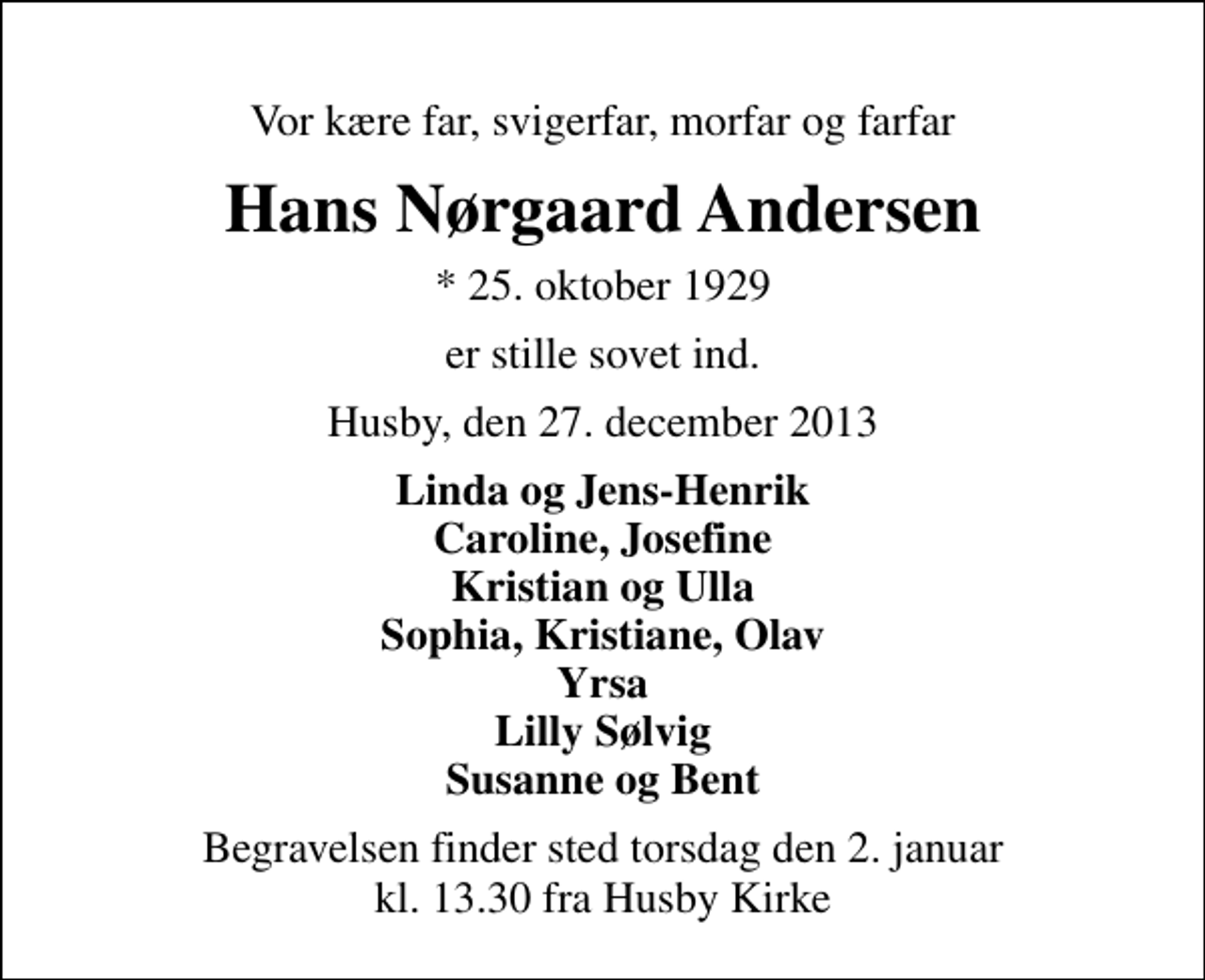 <p>Vor kære far, svigerfar, morfar og farfar<br />Hans Nørgaard Andersen<br />* 25. oktober 1929<br />er stille sovet ind.<br />Husby, den 27. december 2013<br />Linda og Jens-Henrik Caroline, Josefine Kristian og Ulla Sophia, Kristiane, Olav Yrsa Lilly Sølvig Susanne og Bent<br />Begravelsen finder sted torsdag den 2. januar kl. 13.30 fra Husby Kirke</p>