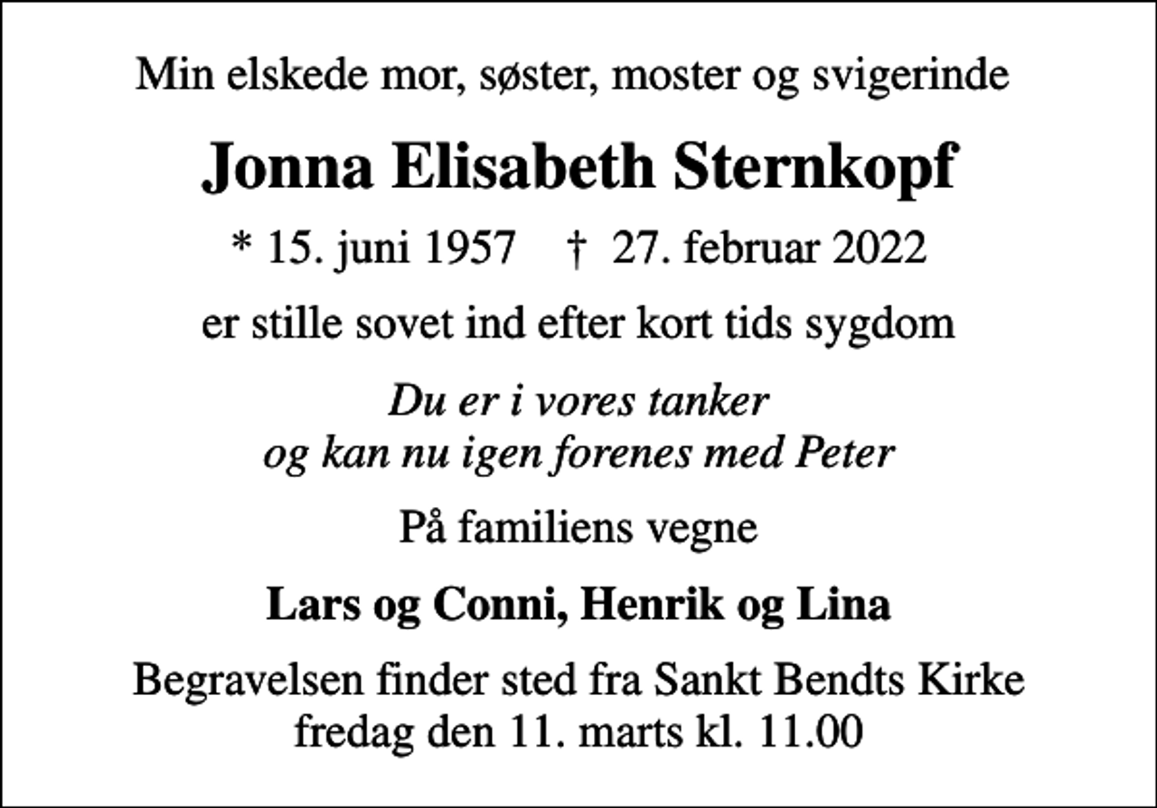 <p>Min elskede mor, søster, moster og svigerinde<br />Jonna Elisabeth Sternkopf<br />* 15. juni 1957 ✝ 27. februar 2022<br />er stille sovet ind efter kort tids sygdom<br />Du er i vores tanker og kan nu igen forenes med Peter<br />På familiens vegne<br />Lars og Conni, Henrik og Lina<br />Begravelsen finder sted fra Sankt Bendts Kirke fredag den 11. marts kl. 11.00</p>