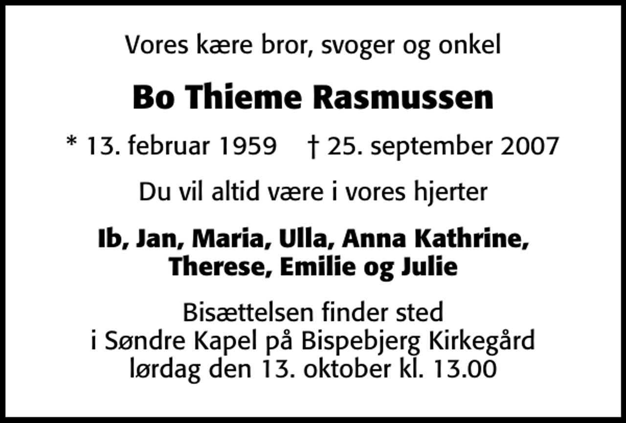 <p>Vores kære bror, svoger og onkel<br />Bo Thieme Rasmussen<br />* 13. februar 1959 ✝ 25. september 2007<br />Du vil altid være i vores hjerter<br />Ib, Jan, Maria, Ulla, Anna Kathrine, Therese, Emilie og Julie<br />Bisættelsen finder sted i Søndre Kapel på Bispebjerg Kirkegård lørdag den 13. oktober kl. 13.00</p>