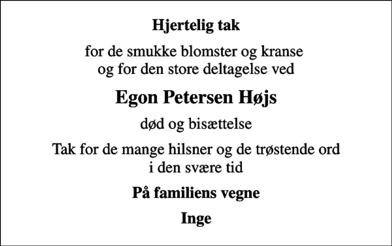 <p>Hjertelig tak<br />for de smukke blomster og kranse og for den store deltagelse ved<br />Egon Petersen Højs<br />død og bisættelse<br />Tak for de mange hilsner og de trøstende ord i den svære tid<br />På familiens vegne<br />Inge</p>