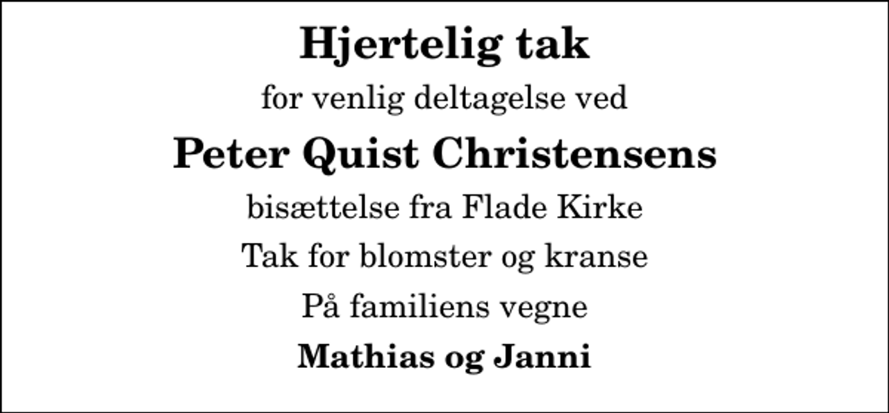 <p>Hjertelig tak<br />for venlig deltagelse ved<br />Peter Quist Christensens<br />bisættelse fra Flade Kirke<br />Tak for blomster og kranse<br />På familiens vegne<br />Mathias og Janni</p>