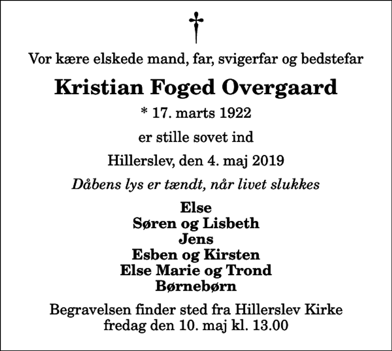 <p>Vor kære elskede mand, far, svigerfar og bedstefar<br />Kristian Foged Overgaard<br />* 17. marts 1922<br />er stille sovet ind<br />Hillerslev, den 4. maj 2019<br />Dåbens lys er tændt, når livet slukkes<br />Else Søren og Lisbeth Jens Esben og Kirsten Else Marie og Trond Børnebørn<br />Begravelsen finder sted fra Hillerslev Kirke fredag den 10. maj kl. 13.00</p>