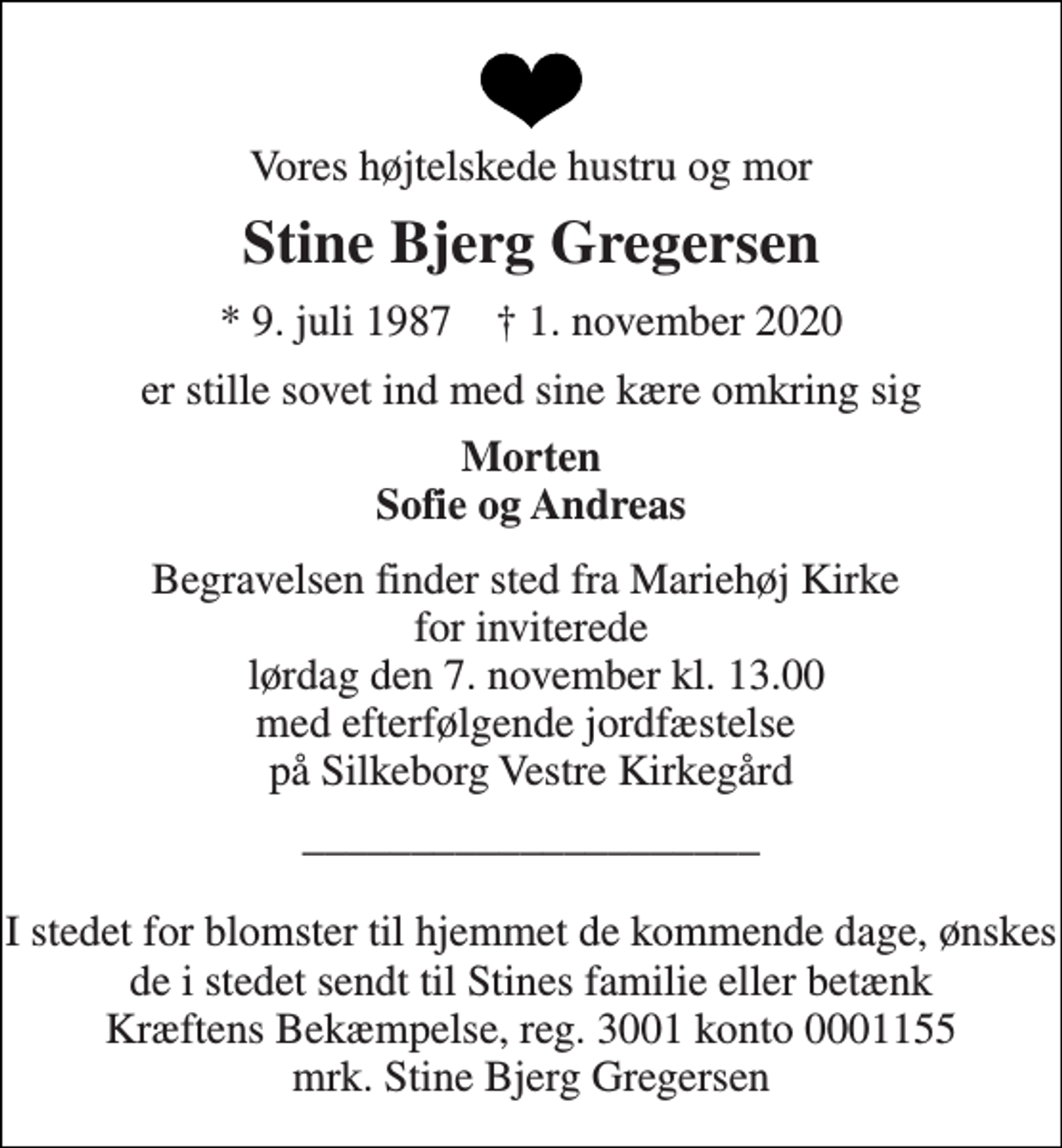 <p>Vores højtelskede hustru og mor<br />Stine Bjerg Gregersen<br />★​ 9. juli 1987​ ✝​ 1. november 2020<br />er stille sovet ind med sine kære omkring sig<br />Morten Sofie og Andreas<br />Begravelsen​ finder sted fra Mariehøj Kirke​ for inviterede lørdag den 7. november​ kl. 13.00 med efterfølgende jordfæstelse på Silkeborg Vestre Kirkegård<br />_____________________ I stedet for blomster til hjemmet de kommende dage, ønskes de i stedet sendt til Stines familie eller betænk Kræftens Bekæmpelse, reg. 3001 konto 0001155 mrk. Stine Bjerg Gregersen</p>