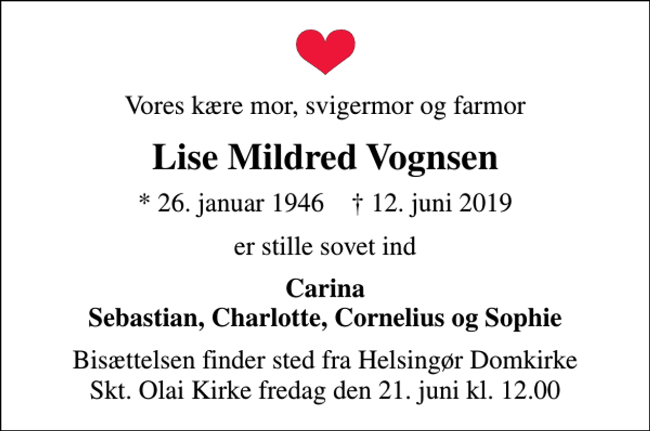 <p>Vores kære mor, svigermor og farmor<br />Lise Mildred Vognsen<br />* 26. januar 1946 ✝ 12. juni 2019<br />er stille sovet ind<br />Carina Sebastian, Charlotte, Cornelius og Sophie<br />Bisættelsen finder sted fra Helsingør Domkirke Skt. Olai Kirke fredag den 21. juni kl. 12.00</p>
