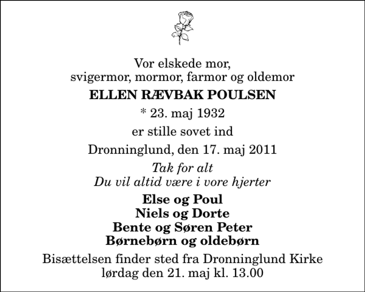 <p>Vor elskede mor, svigermor, mormor, farmor og oldemor<br />Ellen Rævbak Poulsen<br />* 23. maj 1932<br />er stille sovet ind<br />Dronninglund, den 17. maj 2011<br />Tak for alt Du vil altid være i vore hjerter<br />Else og Poul Niels og Dorte Bente og Søren Peter Børnebørn og oldebørn<br />Bisættelsen finder sted fra Dronninglund Kirke lørdag den 21. maj kl. 13.00</p>
