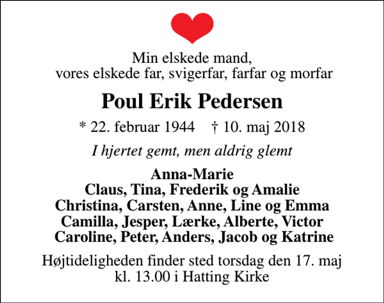 <p>Min elskede mand, vores elskede far, svigerfar, farfar og morfar<br />Poul Erik Pedersen<br />* 22. februar 1944 ✝ 10. maj 2018<br />I hjertet gemt, men aldrig glemt<br />Anna-Marie Claus, Tina, Frederik og Amalie Christina, Carsten, Anne, Line og Emma Camilla, Jesper, Lærke, Alberte, Victor Caroline, Peter, Anders, Jacob og Katrine<br />Højtideligheden finder sted torsdag den 17. maj kl. 13.00 i Hatting Kirke</p>