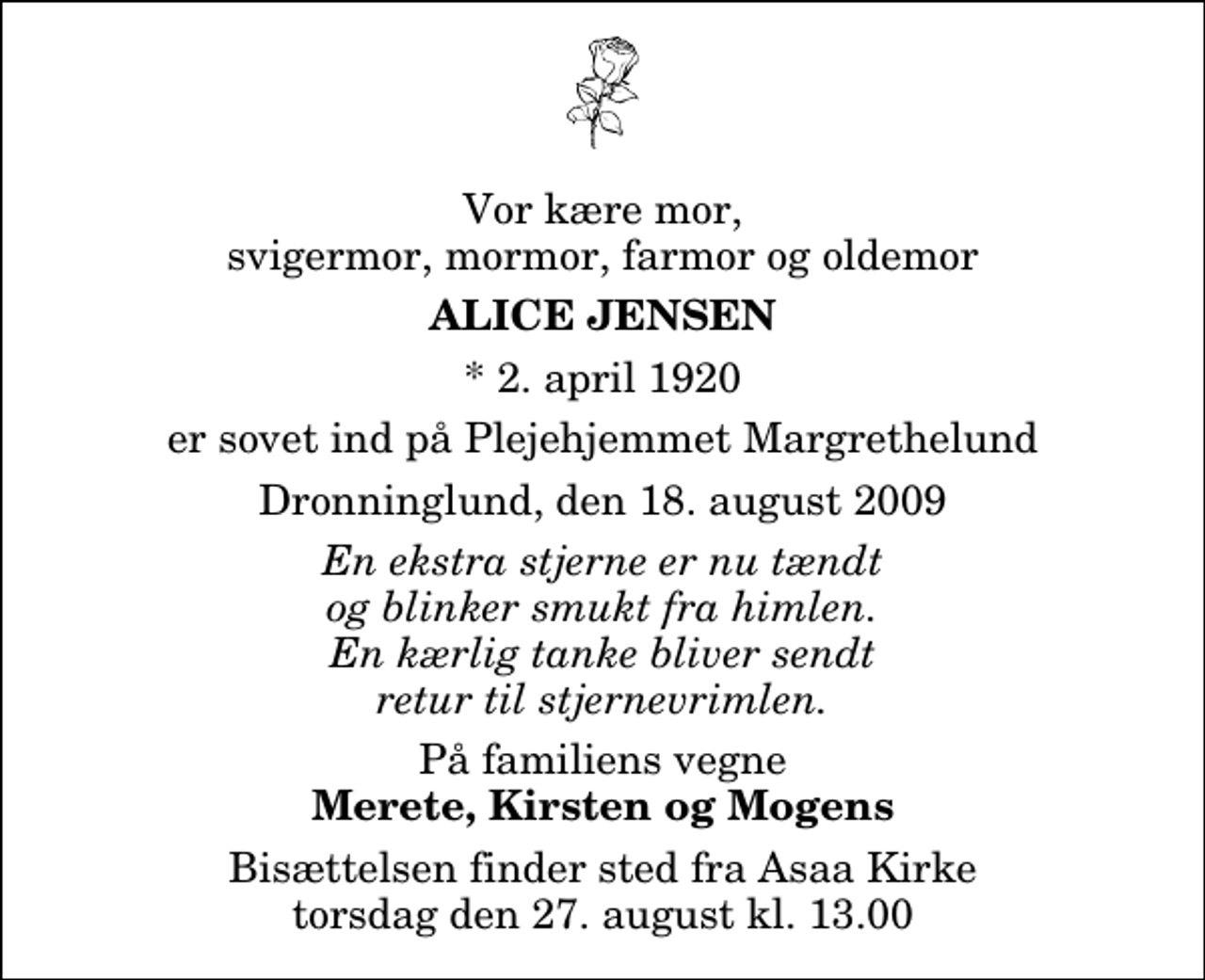 <p>Vor kære mor, svigermor, mormor, farmor og oldemor<br />Alice Jensen<br />* 2. april 1920<br />er sovet ind på Plejehjemmet Margrethelund<br />Dronninglund, den 18. august 2009<br />En ekstra stjerne er nu tændt og blinker smukt fra himlen. En kærlig tanke bliver sendt retur til stjernevrimlen.<br />På familiens vegne<br />Merete, Kirsten og Mogens<br />Bisættelsen finder sted fra Aså Kirke torsdag den 27. august kl. 13.00</p>