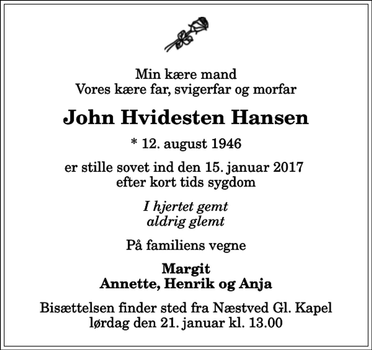 <p>Min kære mand Vores kære far, svigerfar og morfar<br />John Hvidesten Hansen<br />* 12. august 1946<br />er stille sovet ind den 15. januar 2017 efter kort tids sygdom<br />I hjertet gemt aldrig glemt<br />På familiens vegne<br />Margit Annette, Henrik og Anja<br />Bisættelsen finder sted fra Næstved Gl. Kapel lørdag den 21. januar kl. 13.00</p>