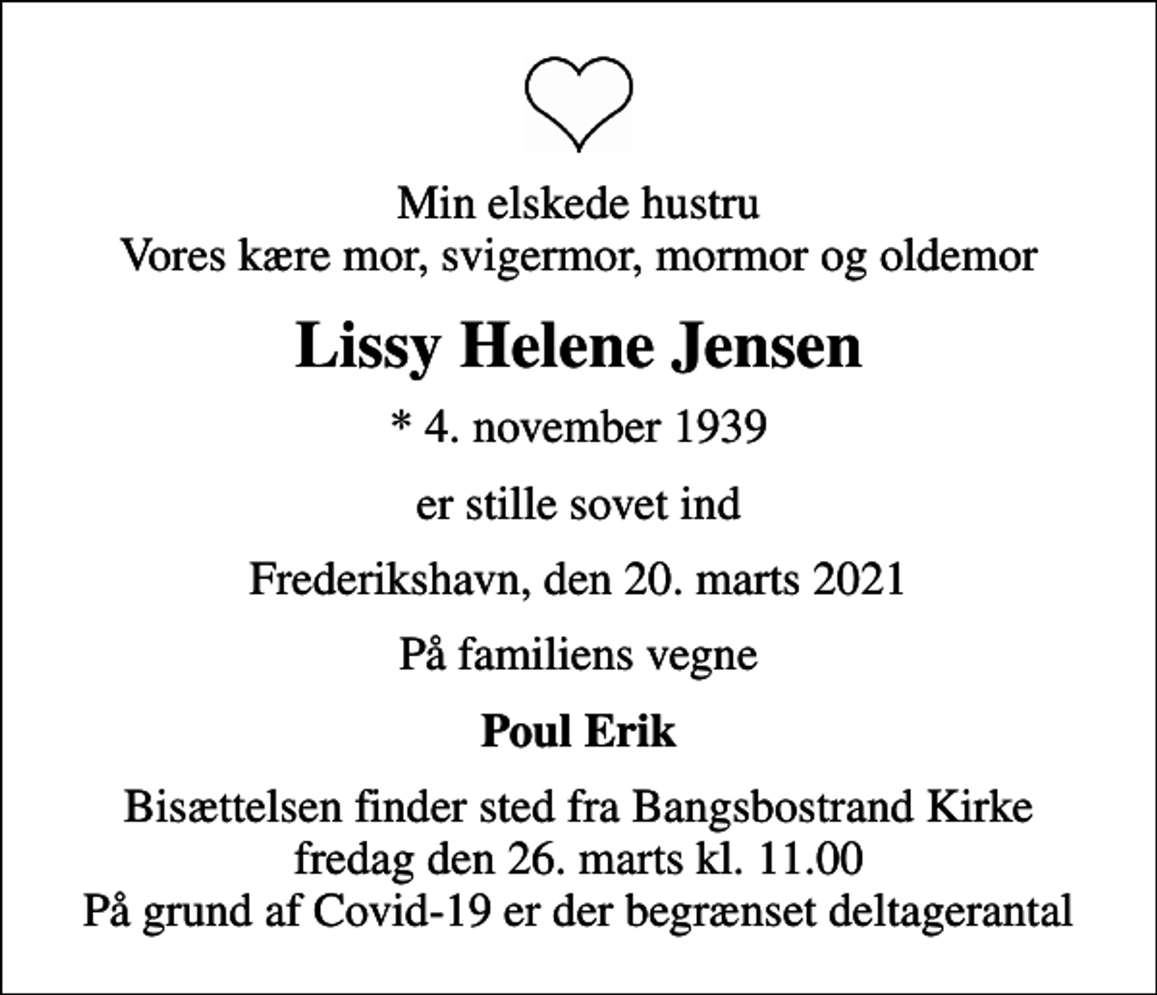 <p>Min elskede hustru Vores kære mor, svigermor, mormor og oldemor<br />Lissy Helene Jensen<br />* 4. november 1939<br />er stille sovet ind<br />Frederikshavn, den 20. marts 2021<br />På familiens vegne<br />Poul Erik<br />Bisættelsen finder sted fra Bangsbostrand Kirke fredag den 26. marts kl. 11.00 På grund af Covid-19 er der begrænset deltagerantal</p>