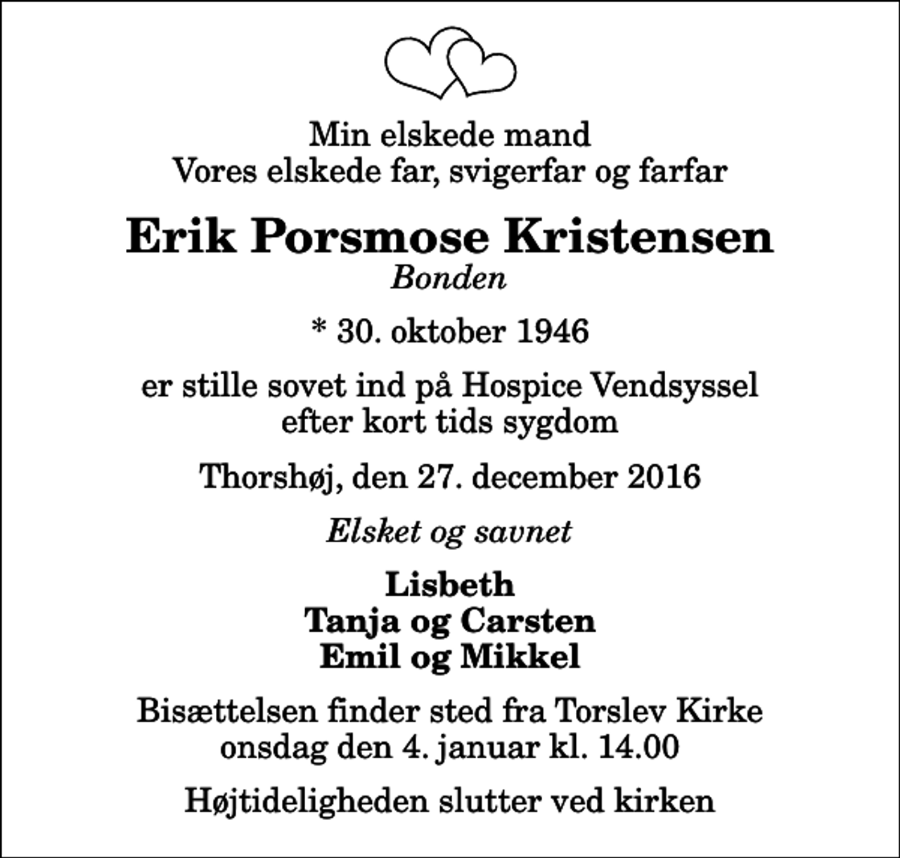 <p>Min elskede mand Vores elskede far, svigerfar og farfar<br />Erik Porsmose Kristensen<br />Bonden<br />* 30. oktober 1946<br />er stille sovet ind på Hospice Vendsyssel efter kort tids sygdom<br />Thorshøj, den 27. december 2016<br />Elsket og savnet<br />Lisbeth Tanja og Carsten Emil og Mikkel<br />Bisættelsen finder sted fra Torslev Kirke onsdag den 4. januar kl. 14.00 Højtideligheden slutter ved kirken</p>